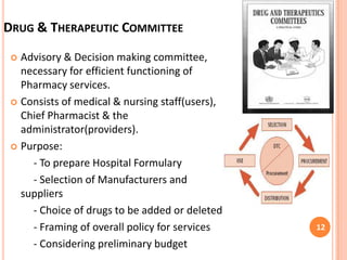 DRUG & THERAPEUTIC COMMITTEE
Advisory & Decision making committee,
necessary for efficient functioning of
Pharmacy services.
 Consists of medical & nursing staff(users),
Chief Pharmacist & the
administrator(providers).
 Purpose:
- To prepare Hospital Formulary
- Selection of Manufacturers and
suppliers
- Choice of drugs to be added or deleted
- Framing of overall policy for services
- Considering preliminary budget


12

 