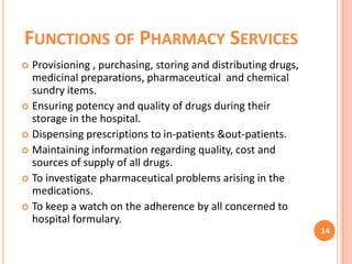 FUNCTIONS OF PHARMACY SERVICES
Provisioning , purchasing, storing and distributing drugs,
medicinal preparations, pharmaceutical and chemical
sundry items.
 Ensuring potency and quality of drugs during their
storage in the hospital.
 Dispensing prescriptions to in-patients &out-patients.
 Maintaining information regarding quality, cost and
sources of supply of all drugs.
 To investigate pharmaceutical problems arising in the
medications.
 To keep a watch on the adherence by all concerned to
hospital formulary.


14

 