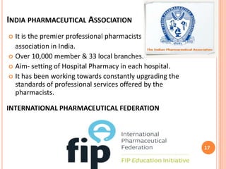 INDIA PHARMACEUTICAL ASSOCIATION
It is the premier professional pharmacists
association in India.
 Over 10,000 member & 33 local branches.
 Aim- setting of Hospital Pharmacy in each hospital.
 It has been working towards constantly upgrading the
standards of professional services offered by the
pharmacists.


INTERNATIONAL PHARMACEUTICAL FEDERATION

17

 