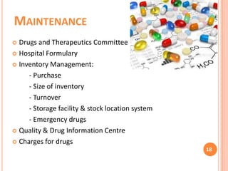 MAINTENANCE
Drugs and Therapeutics Committee
 Hospital Formulary
 Inventory Management:
- Purchase
- Size of inventory
- Turnover
- Storage facility & stock location system
- Emergency drugs
 Quality & Drug Information Centre
 Charges for drugs


18

 