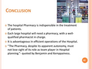 CONCLUSION
The hospital Pharmacy is indispensible in the treatment
of patients.
 Each large hospital will need a pharmacy, with a wellqualified pharmacist in charge.
 It is advantageous in efficient operations of the Hospital.
 “The Pharmacy, despite its apparent autonomy, must
not lose sight of its role as team player in Hospital
planning.”- quoted by Benjamin and Kemppainess.


20

 