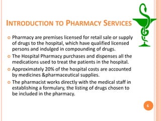INTRODUCTION TO PHARMACY SERVICES
Pharmacy are premises licensed for retail sale or supply
of drugs to the hospital, which have qualified licensed
persons and indulged in compounding of drugs.
 The Hospital Pharmacy purchases and dispenses all the
medications used to treat the patients in the hospital.
 Approximately 20% of the hospital costs are accounted
by medicines &pharmaceutical supplies.
 The pharmacist works directly with the medical staff in
establishing a formulary, the listing of drugs chosen to
be included in the pharmacy.


6

 