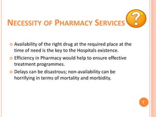 NECESSITY OF PHARMACY SERVICES
Availability of the right drug at the required place at the
time of need is the key to the Hospitals existence.
 Efficiency in Pharmacy would help to ensure effective
treatment programmes.
 Delays can be disastrous; non-availability can be
horrifying in terms of mortality and morbidity.


7

 