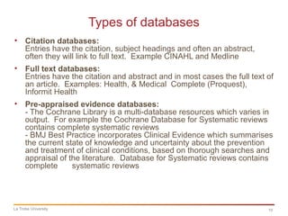 10
Types of databases
La Trobe University
• Citation databases:
Entries have the citation, subject headings and often an abstract,
often they will link to full text. Example CINAHL and Medline
• Full text databases:
Entries have the citation and abstract and in most cases the full text of
an article. Examples: Health, & Medical Complete (Proquest),
Informit Health
• Pre-appraised evidence databases:
- The Cochrane Library is a multi-database resources which varies in
output. For example the Cochrane Database for Systematic reviews
contains complete systematic reviews
- BMJ Best Practice incorporates Clinical Evidence which summarises
the current state of knowledge and uncertainty about the prevention
and treatment of clinical conditions, based on thorough searches and
appraisal of the literature. Database for Systematic reviews contains
complete systematic reviews
 