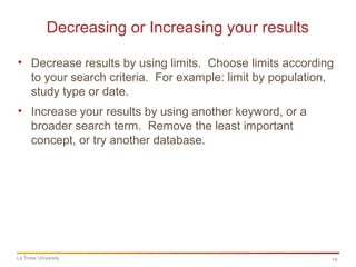 14
Decreasing or Increasing your results
La Trobe University
• Decrease results by using limits. Choose limits according
to your search criteria. For example: limit by population,
study type or date.
• Increase your results by using another keyword, or a
broader search term. Remove the least important
concept, or try another database.
 