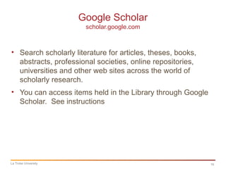 16
Google Scholar
scholar.google.com
La Trobe University
• Search scholarly literature for articles, theses, books,
abstracts, professional societies, online repositories,
universities and other web sites across the world of
scholarly research.
• You can access items held in the Library through Google
Scholar. See instructions
 