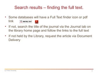 17
Search results – finding the full text.
La Trobe University
• Some databases will have a Full Text finder icon or pdf
link
• If not, search the title of the journal via the Journal tab on
the library home page and follow the links to the full text
• If not held by the Library, request the article via Document
Delivery
 
