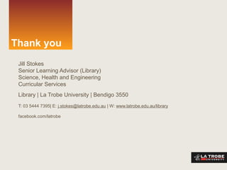 Thank you
Jill Stokes
Senior Learning Advisor (Library)
Science, Health and Engineering
Curricular Services
Library | La Trobe University | Bendigo 3550
T: 03 5444 7395| E: j.stokes@latrobe.edu.au | W: www.latrobe.edu.au/library
facebook.com/latrobe
 