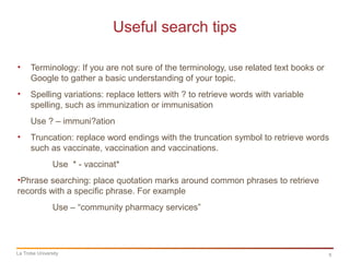 5
Useful search tips
La Trobe University
• Terminology: If you are not sure of the terminology, use related text books or
Google to gather a basic understanding of your topic.
• Spelling variations: replace letters with ? to retrieve words with variable
spelling, such as immunization or immunisation
Use ? – immuni?ation
• Truncation: replace word endings with the truncation symbol to retrieve words
such as vaccinate, vaccination and vaccinations.
Use * - vaccinat*
•Phrase searching: place quotation marks around common phrases to retrieve
records with a specific phrase. For example
Use – “community pharmacy services”
 
