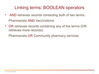 6
Linking terms: BOOLEAN operators
La Trobe University
• AND retrieves records contacting both of two terms:
Pharmacists AND Vaccinations
• OR retrieves records containing any of the terms (OR
retrieves more records):
Pharmacists OR Community pharmacy services
 
