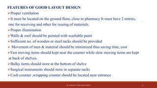 FEATURES OF GOOD LAYOUT DESIGN
Proper ventilation
It must be located on the ground floor, close to pharmacy It must have 2 entries,
one for receiving and other for issuing of materials.
Proper illumination
Walls & roof should be painted with washable paint
Sufficient no. of wooden or steel racks should be provided
 Movement of men & material should be minimized thus saving time, cost
Fast moving items should kept near the counter while slow moving items are kept
at back of shelves.
Bulky items should store at the bottom of shelve
Surgical instruments should store in separate racks
Cash counter ,wrapping counter should be located near entrance
DR. SUBHASH R. YENDE, GNCP NAGPUR 6
 