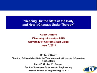 “Reading Out the State of the Body
and How it Changes Under Therapy”
Guest Lecture
Pharmacy Informatics 2013
University of California San Diego
June 7, 2013
Dr. Larry Smarr
Director, California Institute for Telecommunications and Information
Technology
Harry E. Gruber Professor,
Dept. of Computer Science and Engineering
Jacobs School of Engineering, UCSD
1
 