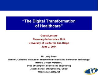 “The Digital Transformation
of Healthcare”
Guest Lecture
Pharmacy Informatics 2014
University of California San Diego
June 2, 2014
Dr. Larry Smarr
Director, California Institute for Telecommunications and Information Technology
Harry E. Gruber Professor,
Dept. of Computer Science and Engineering
Jacobs School of Engineering, UCSD
http://lsmarr.calit2.net 1
 