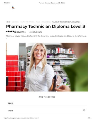 7/13/2018 Pharmacy Technician Diploma Level 3 – Edukite
https://edukite.org/course/pharmacy-technician-diploma-level-3/ 1/9
HOME / COURSE / HEALTH AND FITNESS / TEACH & EDUCATION / PHARMACY TECHNICIAN DIPLOMA LEVEL 3
Pharmacy Technician Diploma Level 3
( 2 REVIEWS ) 400 STUDENTS
Pharmacy plays a vital part in human’s life. Every time you got sick, you need to go to the pharmacy.
…

FREE
1 YEAR
TAKE THIS COURSE
 