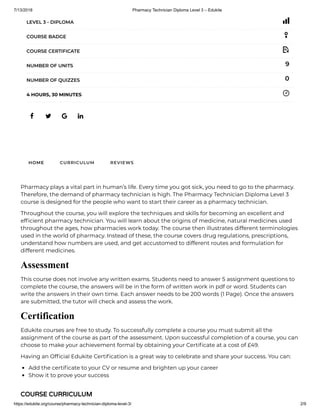 7/13/2018 Pharmacy Technician Diploma Level 3 – Edukite
https://edukite.org/course/pharmacy-technician-diploma-level-3/ 2/9
   
LEVEL 3 - DIPLOMA
COURSE BADGE
COURSE CERTIFICATE
9NUMBER OF UNITS
0NUMBER OF QUIZZES
4 HOURS, 30 MINUTES
HOME CURRICULUM REVIEWS
Pharmacy plays a vital part in human’s life. Every time you got sick, you need to go to the pharmacy.
Therefore, the demand of pharmacy technician is high. The Pharmacy Technician Diploma Level 3
course is designed for the people who want to start their career as a pharmacy technician.
Throughout the course, you will explore the techniques and skills for becoming an excellent and
ef cient pharmacy technician. You will learn about the origins of medicine, natural medicines used
throughout the ages, how pharmacies work today. The course then illustrates different terminologies
used in the world of pharmacy. Instead of these, the course covers drug regulations, prescriptions,
understand how numbers are used, and get accustomed to different routes and formulation for
different medicines.
Assessment
This course does not involve any written exams. Students need to answer 5 assignment questions to
complete the course, the answers will be in the form of written work in pdf or word. Students can
write the answers in their own time. Each answer needs to be 200 words (1 Page). Once the answers
are submitted, the tutor will check and assess the work.
Certification
Edukite courses are free to study. To successfully complete a course you must submit all the
assignment of the course as part of the assessment. Upon successful completion of a course, you can
choose to make your achievement formal by obtaining your Certi cate at a cost of £49.
Having an Of cial Edukite Certi cation is a great way to celebrate and share your success. You can:
Add the certi cate to your CV or resume and brighten up your career
Show it to prove your success
COURSE CURRICULUM
 