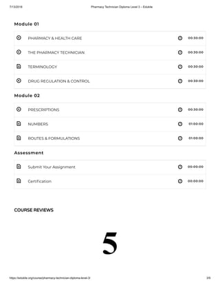 7/13/2018 Pharmacy Technician Diploma Level 3 – Edukite
https://edukite.org/course/pharmacy-technician-diploma-level-3/ 3/9
 
 
 
 
 
 
 
 
 
Module 01
PHARMACY & HEALTH CARE 00:30:00
THE PHARMACY TECHNICIAN 00:30:00
TERMINOLOGY 00:30:00
DRUG REGULATION & CONTROL 00:30:00
Module 02
PRESCRIPTIONS 00:30:00
NUMBERS 01:00:00
ROUTES & FORMULATIONS 01:00:00
Assessment
Submit Your Assignment 00:00:00
Certi cation 00:00:00
COURSE REVIEWS
5
 