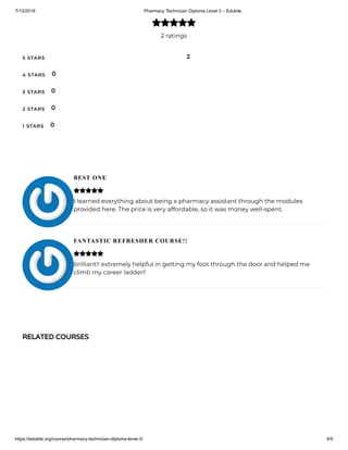 7/13/2018 Pharmacy Technician Diploma Level 3 – Edukite
https://edukite.org/course/pharmacy-technician-diploma-level-3/ 4/9
2 ratings

5 STARS
4 STARS
3 STARS
2 STARS
1 STARS
2
0
0
0
0
BEST ONE
I learned everything about being a pharmacy assistant through the modules
provided here. The price is very affordable, so it was money well-spent.
FANTASTIC REFRESHER COURSE!!
brilliant!! extremely helpful in getting my foot through the door and helped me
climb my career ladder!!


RELATED COURSES
 