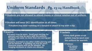 Uniform Standards Pg. 23-24 Handbook
Students are not allowed to attend classes or clinical rotation out of uniform.
Student will wear DCC identification at all times.
Student may wear nametag on a lanyard or attach to top with a clip.
Jewelry:
A watch may be worn. Small post earrings for
pierced ears may be worn with the uniform.
Students can wear no more than one earring per
earlobe.
Jewelry inserted in any other visible piercing will
not be allowed. A wedding set may be worn.
Excessive jewelry will not be allowed. No
hanging necklaces or chains are allowed.
Jackets
Only dark green scrub
jackets may be worn over
the uniform for warmth.
Tattoos
All tattoos
should be
covered
 