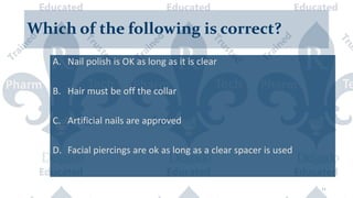 Which of the following is correct?
A. Nail polish is OK as long as it is clear
B. Hair must be off the collar
C. Artificial nails are approved
D. Facial piercings are ok as long as a clear spacer is used
11
 