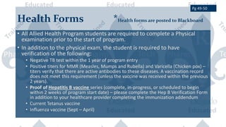Health Forms *Health forms are posted to Blackboard
• All Allied Health Program students are required to complete a Physical
examination prior to the start of program.
• In addition to the physical exam, the student is required to have
verification of the following:
• Negative TB test within the 1 year of program entry
• Positive titers for MMR (Measles, Mumps and Rubella) and Varicella (Chicken pox) –
titers verify that there are active antibodies to these diseases. A vaccination record
does not meet this requirement (unless the vaccine was received within the previous
2 years).
• Proof of Hepatitis B vaccine series (complete, in-progress, or scheduled to begin
within 2 weeks of program start date) – please complete the Hep B Verification Form
in addition to your healthcare provider completing the immunization addendum
• Current Tetanus vaccine
• Influenza vaccine (Sept – April)
Pg 49-50
 