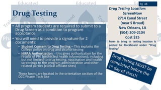 Drug Testing
• All program students are required to submit to a
Drug Screen as a condition to program
acceptance.
• You will need to provide a signature for 2
documents:
• Student Consent to Drug Testing – This explains the
College policy on drug and alcohol testing
• HIPAA Authorization - this gives authorization for the
results of PHI (protected health information); including
but not limited to drug testing, vaccination and health
screenings to the program administration and other
related parties (clinical affiliate sites)
These forms are located in the orientation section of the
DCC Pharm Tech Site
Drug Testing Location:
ScreenNow
2714 Canal Street
(near S Broad)
New Orleans, LA
(504) 309-2104
Cost $25
Form to bring to testing location is
posted to Blackboard under “Drug
Testing”
Pg 48
 