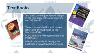 Text Books
• Textbooks are not just a paper weight
in the Pharmacy Technician Program –
we USE them!!
• There is an updated list with current
ISBN’s and pricing posted to the
Blackboard Site.
• PLEASE be sure to bring your books to
EVERY class.
• e-books are available through the
publisher or www.CourseSmart.com
 