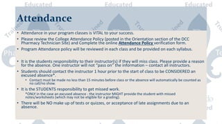 Attendance
• Attendance in your program classes is VITAL to your success.
• Please review the College Attendance Policy (posted in the Orientation section of the DCC
Pharmacy Technician Site) and Complete the online Attendance Policy verification form.
• Program Attendance policy will be reviewed in each class and be provided on each syllabus.
• It is the students responsibility to their instructor(s) if they will miss class. Please provide a reason
for the absence. One instructor will not “pass on” the information – contact all instructors.
• Students should contact the instructor 1 hour prior to the start of class to be CONSIDERED an
excused absence*.
• Contact must be made no less than 15 minutes before class or the absence will automatically be counted as
no call/no show.
• It is the STUDENTS responsibility to get missed work.
*ONLY in the case an excused absence - the instructor MIGHT provide the student with missed
notes/worksheets (which may not be eligible for a grading).
• There will be NO make up of tests or quizzes, or acceptance of late assignments due to an
absence.
 