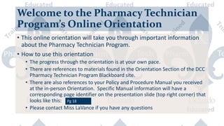 Welcome to the Pharmacy Technician
Program’s Online Orientation
• This online orientation will take you through important information
about the Pharmacy Technician Program.
• How to use this orientation
• The progress through the orientation is at your own pace.
• There are references to materials found in the Orientation Section of the DCC
Pharmacy Technician Program Blackboard site.
• There are also references to your Policy and Procedure Manual you received
at the in-person Orientation. Specific Manual information will have a
corresponding page identifier on the presentation slide (top right corner) that
looks like this:
• Please contact Miss LaVance if you have any questions
 