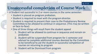 Unsuccessful completion of Course Work
• A Student not successful in 2 or more courses in the same semester:
• Student is placed on program probation.
• Student is required to meet with the program director.
• Student is required to present their case to the Probationary Review
Committee to be allowed to continue in sequence. (This may be written
or face-to-face)
• One of three things will result from the student appeal
1. Student will be allowed to continue in sequence and remain on
probation
2. Student will be suspended from program for 1 semester and
advised to complete additional courses deemed by the Committee
to be beneficial to aid the student in successful completion of
courses on returning to program
3. Student will be Dismissed from program
Pg 19-20
 