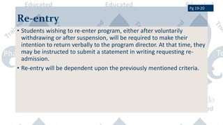 Re-entry
• Students wishing to re-enter program, either after voluntarily
withdrawing or after suspension, will be required to make their
intention to return verbally to the program director. At that time, they
may be instructed to submit a statement in writing requesting re-
admission.
• Re-entry will be dependent upon the previously mentioned criteria.
Pg 19-20
 