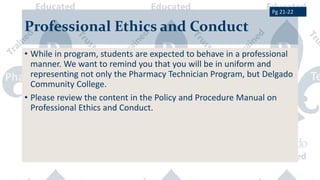 Professional Ethics and Conduct
• While in program, students are expected to behave in a professional
manner. We want to remind you that you will be in uniform and
representing not only the Pharmacy Technician Program, but Delgado
Community College.
• Please review the content in the Policy and Procedure Manual on
Professional Ethics and Conduct.
Pg 21-22
 
