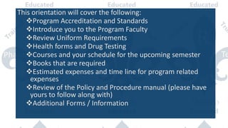 This orientation will cover the following:
Program Accreditation and Standards
Introduce you to the Program Faculty
Review Uniform Requirements
Health forms and Drug Testing
Courses and your schedule for the upcoming semester
Books that are required
Estimated expenses and time line for program related
expenses
Review of the Policy and Procedure manual (please have
yours to follow along with)
Additional Forms / Information
 