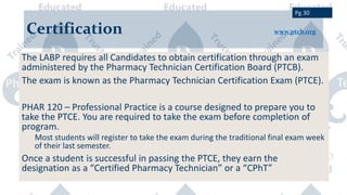 Certification www.ptcb.org
The LABP requires all Candidates to obtain certification through an exam
administered by the Pharmacy Technician Certification Board (PTCB).
The exam is known as the Pharmacy Technician Certification Exam (PTCE).
PHAR 120 – Professional Practice is a course designed to prepare you to
take the PTCE. You are required to take the exam before completion of
program.
Most students will register to take the exam during the traditional final exam week
of their last semester.
Once a student is successful in passing the PTCE, they earn the
designation as a “Certified Pharmacy Technician” or a “CPhT”
Pg 30
 