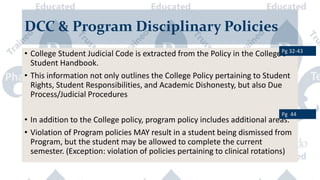 DCC & Program Disciplinary Policies
• College Student Judicial Code is extracted from the Policy in the College’s
Student Handbook.
• This information not only outlines the College Policy pertaining to Student
Rights, Student Responsibilities, and Academic Dishonesty, but also Due
Process/Judicial Procedures
• In addition to the College policy, program policy includes additional areas.
• Violation of Program policies MAY result in a student being dismissed from
Program, but the student may be allowed to complete the current
semester. (Exception: violation of policies pertaining to clinical rotations)
Pg 32-43
Pg 44
 