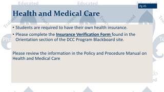 Health and Medical Care
• Students are required to have their own health insurance.
• Please complete the Insurance Verification Form found in the
Orientation section of the DCC Program Blackboard site.
Please review the information in the Policy and Procedure Manual on
Health and Medical Care
Pg 45
 