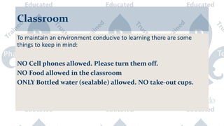 Classroom
To maintain an environment conducive to learning there are some
things to keep in mind:
NO Cell phones allowed. Please turn them off.
NO Food allowed in the classroom
ONLY Bottled water (sealable) allowed. NO take-out cups.
 