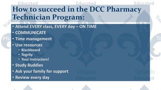 How to succeed in the DCC Pharmacy
Technician Program:
• Attend EVERY class, EVERY day – ON TIME
• COMMUNICATE
• Time management
• Use resources
• Blackboard
• Tegrity
• Your instructors!
• Study Buddies
• Ask your family for support
• Review every day
 