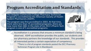 Program Accreditation and Standards
The Delgado Community College Pharmacy Technician
Program is accredited by the American Society of Health-
System Pharmacists (ASHP).
The program was first accredited in 2003. At that time,
there were less than 75 accredited programs, there are
now more than 260. In the state of LA, DCC’s Pharm Tech
program is one of 5 accredited programs.
Accreditation is a process that ensures a minimum standard is being
observed. ASHP accreditation provides the public, our students and
our pharmacy partners the knowledge of our standards . This provides
all interested parties a certain expectation of competency.
*There is a list of program standards posted the DCC Pharmacy
Technician Program site in Blackboard.
 