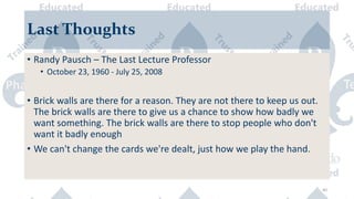 40
Last Thoughts
• Randy Pausch – The Last Lecture Professor
• October 23, 1960 - July 25, 2008
• Brick walls are there for a reason. They are not there to keep us out.
The brick walls are there to give us a chance to show how badly we
want something. The brick walls are there to stop people who don't
want it badly enough
• We can't change the cards we're dealt, just how we play the hand.
 