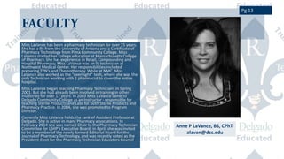 FACULTY
Miss LaVance has been a pharmacy technician for over 15 years.
She has a BS from the University of Arizona and a Certificate of
Pharmacy Technology from Pima Community College. Miss
LaVance started her college education at Massachusetts College
of Pharmacy. She has experience in Retail, Compounding and
Hospital Pharmacy. Miss LaVance was an IV technician at
Northwest Medical Center. Her responsibilities included
preparing TPN’s and Chemotherapy. While at NMC, Miss
LaVance also worked as the “overnight” tech, where she was the
only Technician working with 1 pharmacist to cover the entire
hospital.
Miss LaVance began teaching Pharmacy Technicians in Spring
2001. But she had already been involved in training in other
inudstries for over 17 years. In 2003 Miss LaVance came to
Delgado Community College as an Instructor - responsible for
teaching Sterile Products and Labs for both Sterile Products and
Pharmacy Practice. In 2004, she was promoted to Program
Director.
Currently Miss LaVance holds the rank of Assistant Professor at
Delgado. She is active in many Pharmacy associations. In
February 2014 she was named Chair to the Pharmacy Technician
Committee for LSHP’s Executive Board; in April, she was invited
to be a member of the newly formed Editorial Board for the
Journal of Pharmacy Technology, and was recently voted as the
President-Elect for the Pharmacy Technician Educators Council.
Anne P LaVance, BS, CPhT
alavan@dcc.edu
Pg 13
 