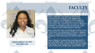 FACULTY
Miss LaRoche’ has been a Pharmacy
Technician for 9 years. She began her
training here at Delgado in this program.
Miss LaRoche’ has experience in hospital
and retail. She continues to work in Retail in
addition to teaching several courses both
in-program and Allied Health courses.
Miss LaRoche’ has a Certificate in Pharmacy
Technician, an Associate of Science degree,
and is a certified First Responder – all from
Delgado. She continues to work toward her
BS.
Miss LaRoche’ joined the teaching staff in
Spring 2008, and is considered the Primary
Instructor for the course. She teaches PHAR
109, PHAR 116, PHAR 102, and PHAR 120.
Ashanti LaRoche’, AS, CPhT
alaroc@dcc.edu
 