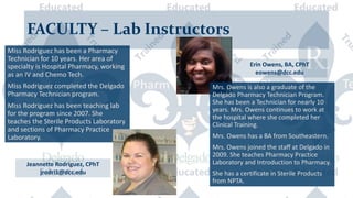 FACULTY – Lab Instructors
Jeannette Rodriguez, CPhT
jrodri1@dcc.edu
Miss Rodriguez has been a Pharmacy
Technician for 10 years. Her area of
specialty is Hospital Pharmacy, working
as an IV and Chemo Tech.
Miss Rodriguez completed the Delgado
Pharmacy Technician program.
Miss Rodriguez has been teaching lab
for the program since 2007. She
teaches the Sterile Products Laboratory
and sections of Pharmacy Practice
Laboratory.
Mrs. Owens is also a graduate of the
Delgado Pharmacy Technician Program.
She has been a Technician for nearly 10
years. Mrs. Owens continues to work at
the hospital where she completed her
Clinical Training.
Mrs. Owens has a BA from Southeastern.
Mrs. Owens joined the staff at Delgado in
2009. She teaches Pharmacy Practice
Laboratory and Introduction to Pharmacy.
She has a certificate in Sterile Products
from NPTA.
Erin Owens, BA, CPhT
eowens@dcc.edu
 