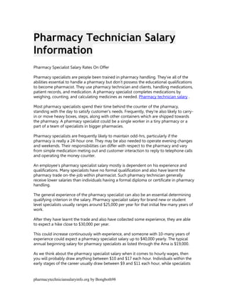 Pharmacy Technician Salary
Information
Pharmacy Specialist Salary Rates On Offer

Pharmacy specialists are people been trained in pharmacy handling. They've all of the
abilities essential to handle a pharmacy but don't possess the educational qualifications
to become pharmacist. They use pharmacy technician and clients, handling medications,
patient records, and medication. A pharmacy specialist completes medications by
weighing, counting, and calculating medicines as needed. Pharmacy technician salary .

Most pharmacy specialists spend their time behind the counter of the pharmacy,
standing with the day to satisfy customer's needs. Frequently, they're also likely to carry-
in or move heavy boxes, steps, along with other containers which are shipped towards
the pharmacy. A pharmacy specialist could be a single worker in a tiny pharmacy or a
part of a team of specialists in bigger pharmacies.

Pharmacy specialists are frequently likely to maintain odd-hrs, particularly if the
pharmacy is really a 24-hour one. They may be also needed to operate evening changes
and weekends. Their responsibilities can differ with respect to the pharmacy and vary
from simple medication meting out and customer interaction to reply to telephone calls
and operating the money counter.

An employee's pharmacy specialist salary mostly is dependent on his experience and
qualifications. Many specialists have no formal qualification and also have learnt the
pharmacy trade on-the-job within pharmacist. Such pharmacy technician generally
receive lower salaries than individuals having a formal diploma or certificate in pharmacy
handling.

The general experience of the pharmacy specialist can also be an essential determining
qualifying criterion in the salary. Pharmacy specialist salary for brand new or student
level specialists usually ranges around $25,000 per year for that initial few many years of
work.

After they have learnt the trade and also have collected some experience, they are able
to expect a hike close to $30,000 per year.

This could increase continuously with experience, and someone with 10-many years of
experience could expect a pharmacy specialist salary up to $40,000 yearly. The typical
annual beginning salary for pharmacy specialists as listed through the Ama is $19,000.

As we think about the pharmacy specialist salary when it comes to hourly wages, then
you will probably draw anything between $10 and $17 each hour. Individuals within the
early stages of the career usually draw between $9 and $11 each hour, while specialists


pharmacytechniciansalaryinfo.org by Bongboth98
 