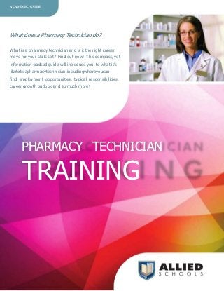 ACADEMIC GUIDE




What does a Pharmacy Technician do?

What is a pharmacy technician and is it the right career
move for your skills set? Find out now! This compact, yet
information-packed guide will introduce you to what it’s
liketobeapharmacytechnician,includingwhereyoucan
find employment opportunities, typical responsibilities,
career growth outlook and so much more!




      PHARMACY TECHNICIAN

      TRAINING
 