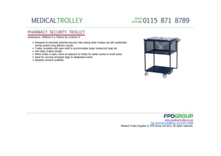 SALESSALESSALESSALES
HOTLINEHOTLINEHOTLINEHOTLINE 0115 871 8789MEDICALTROLLEY
www.medical-trolley.co.uk
Tel: 0115 871 8789Fax: 0115 871 8789
Medical Trolley Supplier © FPD Group Ltd 2013. All rights reserved.
PHARMACY SECURITY TROLLEY
Dimensions: 1040mm H x 760mm W x 610mm D
• Designed to eliminate potential security risks arising when trolleys are left unattended
during porters drug delivery rounds.
• Trolley complete with open shelf to accommodate larger boxes/cool bags etc.
• Anti-static braked wheels.
• When trolley is open, doors lie adjacent to trolley for easier access to small areas.
• Ideal for carrying envopack bags to designated wards.
• Bespoke versions available.
 