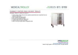 SALESSALESSALESSALES
HOTLINEHOTLINEHOTLINEHOTLINE 0115 871 8789MEDICALTROLLEY
www.medical-trolley.co.uk
Tel: 0115 871 8789Fax: 0115 871 8789
Medical Trolley Supplier © FPD Group Ltd 2013. All rights reserved.
PHARMACY PORTERS DRUG DELIVERY TROLLEY
Dimensions: 1040mm H x 760mm W x 610mm D
• Central partition divides trolley into two separate compartments each compartment has two
shelves at 330mm pitch.
• Doors complete with separate locks.
• Each corner has protection buffers.
• 5” braked swivel castors with rubber tyres.
• Trolley can either be solid or perforated.
• Ideal for carrying envopack bags to designated wards.
 