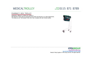 SALESSALESSALESSALES
HOTLINEHOTLINEHOTLINEHOTLINE 0115 871 8789MEDICALTROLLEY
www.medical-trolley.co.uk
Tel: 0115 871 8789Fax: 0115 871 8789
Medical Trolley Supplier © FPD Group Ltd 2013. All rights reserved.
PHARMACY BOX TROLLEY
Dimensions: 1060mm H x 450mm W x 350mm D
Mild Steel Box Trolley ideal for transporting drugs within the Pharmacy or to other departments.
The trolleys can be “inter-stacked” when not in use. Complete with user friendly handles.
 