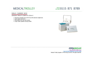 SALESSALESSALESSALES
HOTLINEHOTLINEHOTLINEHOTLINE 0115 871 8789MEDICALTROLLEY
www.medical-trolley.co.uk
Tel: 0115 871 8789Fax: 0115 871 8789
Medical Trolley Supplier © FPD Group Ltd 2013. All rights reserved.
DRUG CARRIER BOX
Dimensions: 250mm H x 330mm W x 225mm D
• Aluminium lockable drug carrier box with electronic digital lock
• Light weight aluminium
• Removable inner tray with handle
• Large rubber padded carrying handle
 