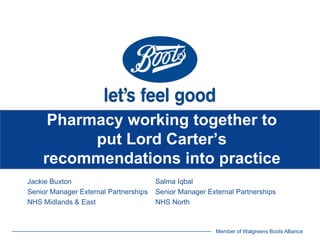 Member of Walgreens Boots Alliance
Pharmacy working together to
put Lord Carter’s
recommendations into practice
Jackie Buxton Salma Iqbal
Senior Manager External Partnerships Senior Manager External Partnerships
NHS Midlands & East NHS North
 