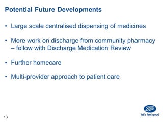 Potential Future Developments
• Large scale centralised dispensing of medicines
• More work on discharge from community pharmacy
– follow with Discharge Medication Review
• Further homecare
• Multi-provider approach to patient care
13
 